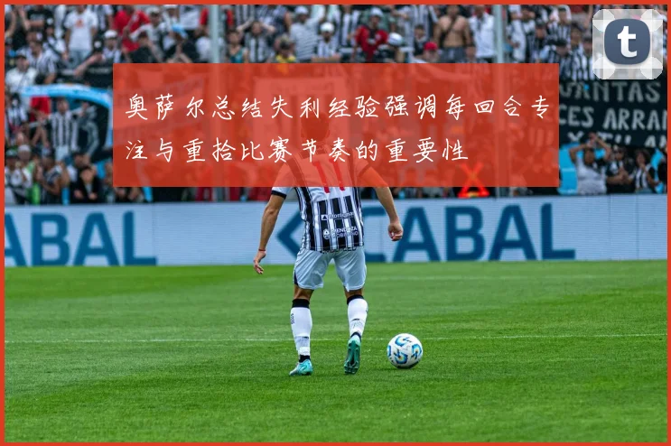奥萨尔总结失利经验强调每回合专注与重拾比赛节奏的重要性