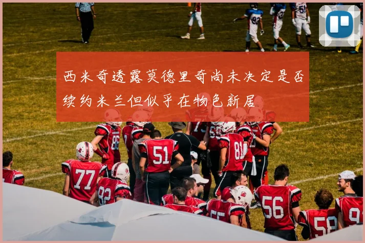 西米奇透露莫德里奇尚未决定是否续约米兰但似乎在物色新居
