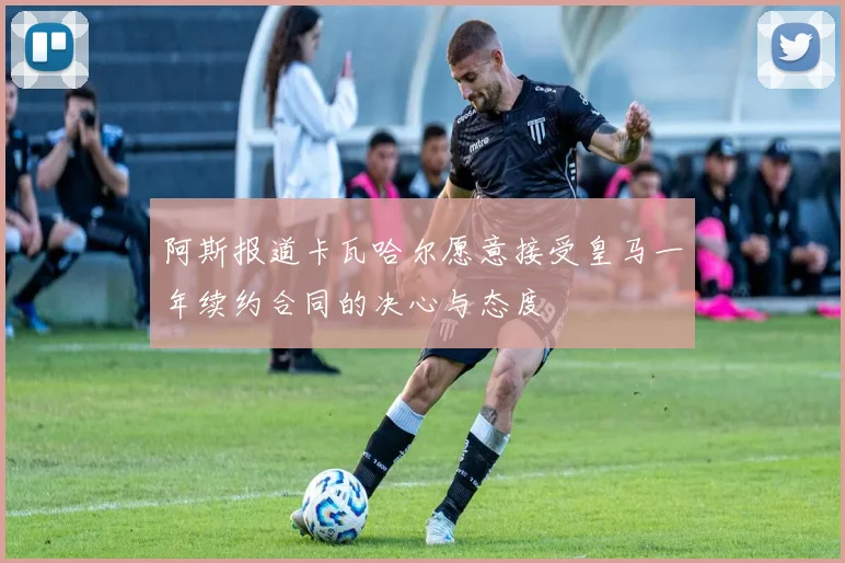 阿斯报道卡瓦哈尔愿意接受皇马一年续约合同的决心与态度