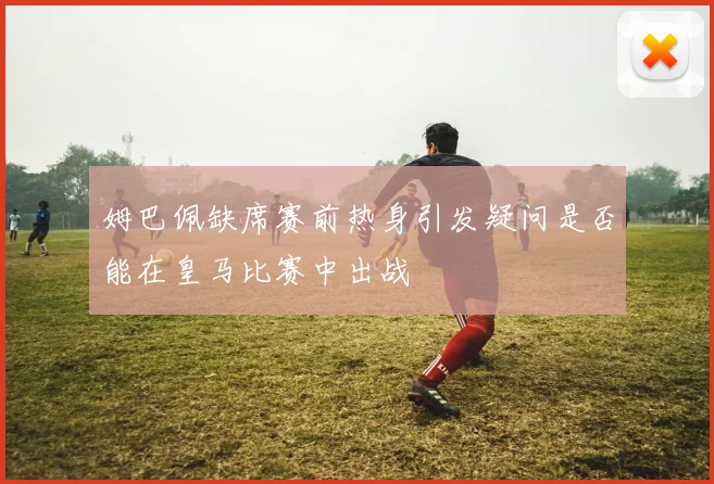 姆巴佩缺席赛前热身引发疑问是否能在皇马比赛中出战