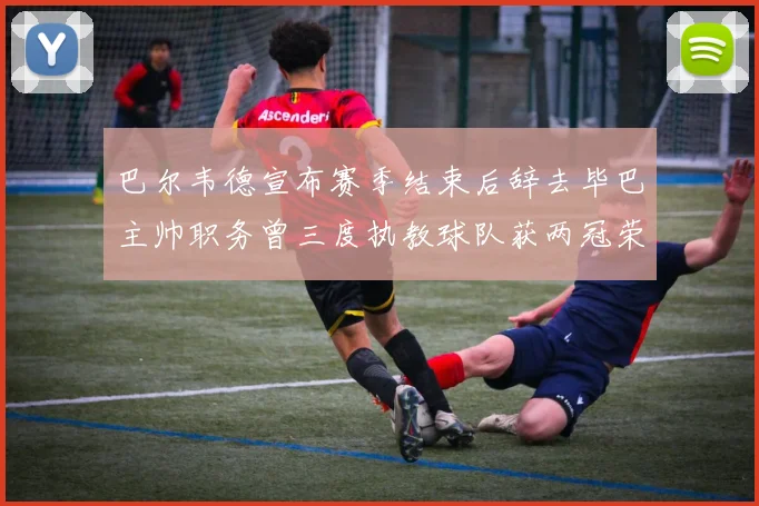 巴尔韦德宣布赛季结束后辞去毕巴主帅职务曾三度执教球队获两冠荣耀