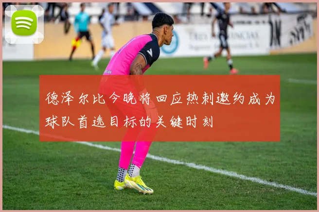 德泽尔比今晚将回应热刺邀约成为球队首选目标的关键时刻