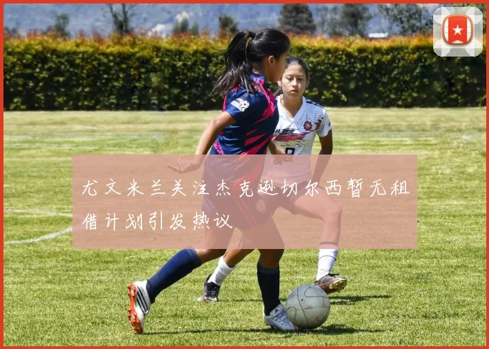 尤文米兰关注杰克逊切尔西暂无租借计划引发热议