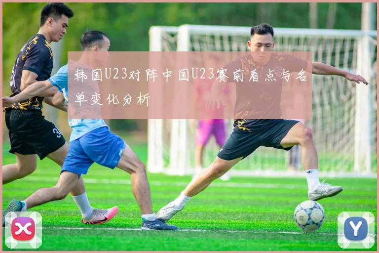 韩国U23对阵中国U23赛前看点与名单变化分析