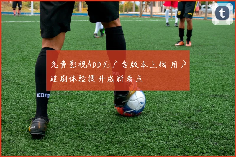 免费影视App无广告版本上线 用户追剧体验提升成新看点