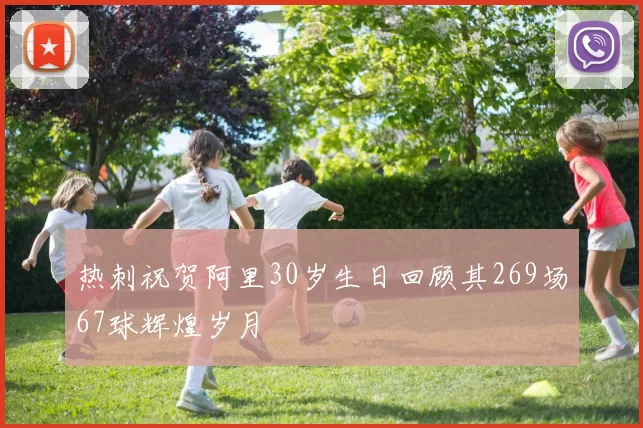 热刺祝贺阿里30岁生日回顾其269场67球辉煌岁月