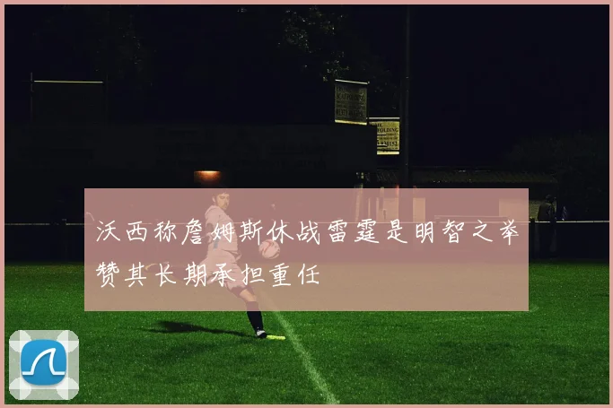 沃西称詹姆斯休战雷霆是明智之举赞其长期承担重任