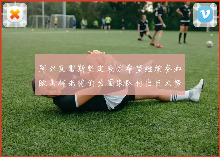 阿尔瓦雷斯坚定表示希望继续参加欧美杯老将们为国家队付出巨大努力