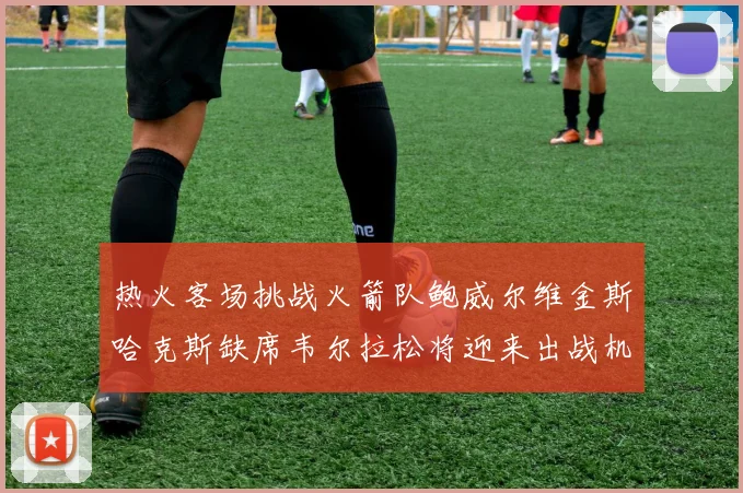热火客场挑战火箭队鲍威尔维金斯哈克斯缺席韦尔拉松将迎来出战机会