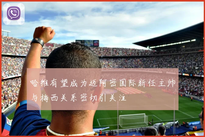 哈维有望成为迈阿密国际新任主帅与梅西关系密切引关注